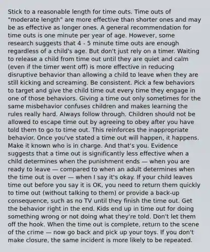 Stick to a reasonable length for time outs. Time outs of "moderate length" are more effective than shorter ones and may be as effective as longer ones. A general recommendation for time outs is one minute per year of age. However, some research suggests that 4 - 5 minute time outs are enough regardless of a child's age. But don't just rely on a timer. Waiting to release a child from time out until they are quiet and calm (even if the timer went off) is more effective in reducing disruptive behavior than allowing a child to leave when they are still kicking and screaming. Be consistent. Pick a few behaviors to target and give the child time out every time they engage in one of those behaviors. Giving a time out only sometimes for the same misbehavior confuses children and makes learning the rules really hard. Always follow through. Children should not be allowed to escape time out by agreeing to obey after you have told them to go to time out. This reinforces the inappropriate behavior. Once you've stated a time out will happen, it happens. Make it known who is in charge. And that's you. Evidence suggests that a time out is significantly less effective when a child determines when the punishment ends — when you are ready to leave — compared to when an adult determines when the time out is over — when I say it's okay. If your child leaves time out before you say it is OK, you need to return them quickly to time out (without talking to them) or provide a back-up consequence, such as no TV until they finish the time out. Get the behavior right in the end. Kids end up in time out for doing something wrong or not doing what they're told. Don't let them off the hook. When the time out is complete, return to the scene of the crime — now go back and pick up your toys. If you don't make closure, the same incident is more likely to be repeated.