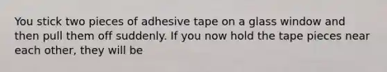 You stick two pieces of adhesive tape on a glass window and then pull them off suddenly. If you now hold the tape pieces near each other, they will be