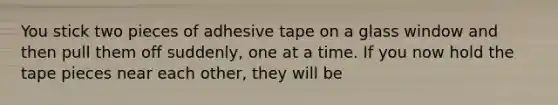 You stick two pieces of adhesive tape on a glass window and then pull them off suddenly, one at a time. If you now hold the tape pieces near each other, they will be