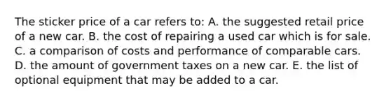 The sticker price of a car refers to: A. the suggested retail price of a new car. B. the cost of repairing a used car which is for sale. C. a comparison of costs and performance of comparable cars. D. the amount of government taxes on a new car. E. the list of optional equipment that may be added to a car.