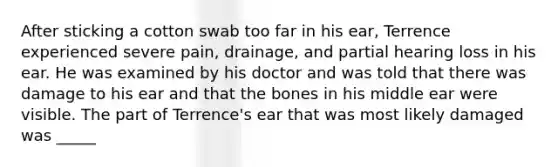 After sticking a cotton swab too far in his ear, Terrence experienced severe pain, drainage, and partial hearing loss in his ear. He was examined by his doctor and was told that there was damage to his ear and that the bones in his middle ear were visible. The part of Terrence's ear that was most likely damaged was _____