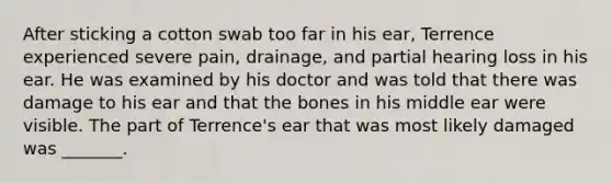 After sticking a cotton swab too far in his ear, Terrence experienced severe pain, drainage, and partial hearing loss in his ear. He was examined by his doctor and was told that there was damage to his ear and that the bones in his middle ear were visible. The part of Terrence's ear that was most likely damaged was _______.