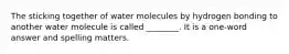 The sticking together of water molecules by hydrogen bonding to another water molecule is called ________. It is a one-word answer and spelling matters.