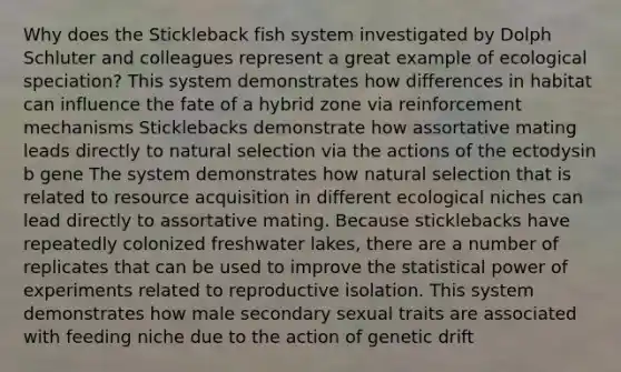 Why does the Stickleback fish system investigated by Dolph Schluter and colleagues represent a great example of ecological speciation? This system demonstrates how differences in habitat can influence the fate of a hybrid zone via reinforcement mechanisms Sticklebacks demonstrate how assortative mating leads directly to natural selection via the actions of the ectodysin b gene The system demonstrates how natural selection that is related to resource acquisition in different ecological niches can lead directly to assortative mating. Because sticklebacks have repeatedly colonized freshwater lakes, there are a number of replicates that can be used to improve the statistical power of experiments related to reproductive isolation. This system demonstrates how male secondary sexual traits are associated with feeding niche due to the action of genetic drift