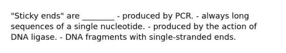 "Sticky ends" are ________ - produced by PCR. - always long sequences of a single nucleotide. - produced by the action of DNA ligase. - DNA fragments with single-stranded ends.