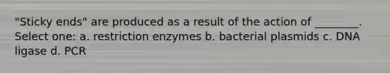 "Sticky ends" are produced as a result of the action of ________. Select one: a. restriction enzymes b. bacterial plasmids c. DNA ligase d. PCR