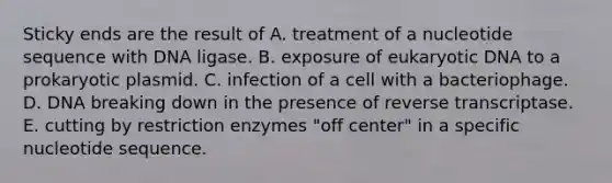 Sticky ends are the result of A. treatment of a nucleotide sequence with DNA ligase. B. exposure of eukaryotic DNA to a prokaryotic plasmid. C. infection of a cell with a bacteriophage. D. DNA breaking down in the presence of reverse transcriptase. E. cutting by restriction enzymes "off center" in a specific nucleotide sequence.