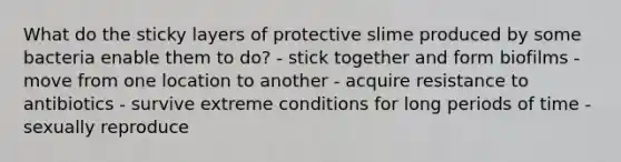 What do the sticky layers of protective slime produced by some bacteria enable them to do? - stick together and form biofilms - move from one location to another - acquire resistance to antibiotics - survive extreme conditions for long periods of time - sexually reproduce