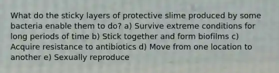 What do the sticky layers of protective slime produced by some bacteria enable them to do? a) Survive extreme conditions for long periods of time b) Stick together and form biofilms c) Acquire resistance to antibiotics d) Move from one location to another e) Sexually reproduce