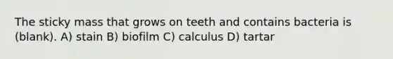 The sticky mass that grows on teeth and contains bacteria is (blank). A) stain B) biofilm C) calculus D) tartar