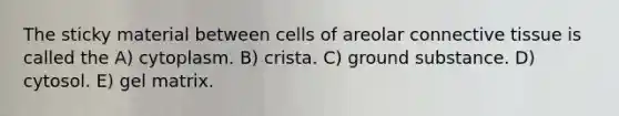 The sticky material between cells of areolar connective tissue is called the A) cytoplasm. B) crista. C) ground substance. D) cytosol. E) gel matrix.