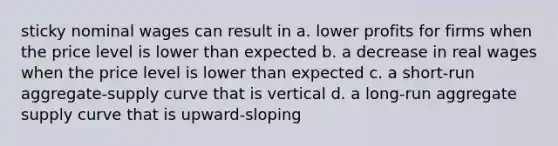 sticky nominal wages can result in a. lower profits for firms when the price level is lower than expected b. a decrease in real wages when the price level is lower than expected c. a short-run aggregate-supply curve that is vertical d. a long-run aggregate supply curve that is upward-sloping