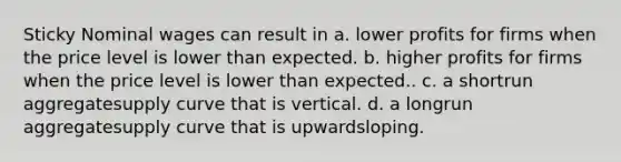 Sticky Nominal wages can result in a. lower profits for firms when the price level is lower than expected. b. higher profits for firms when the price level is lower than expected.. c. a shortrun aggregatesupply curve that is vertical. d. a longrun aggregatesupply curve that is upwardsloping.