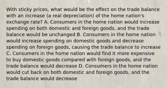 With sticky prices, what would be the effect on the trade balance with an increase (a real depreciation) of the home nation's exchange rate? A. Consumers in the home nation would increase spending on both domestic and foreign goods, and the trade balance would be unchanged B. Consumers in the home nation would increase spending on domestic goods and decrease spending on foreign goods, causing the trade balance to increase C. Consumers in the home nation would find it more expensive to buy domestic goods compared with foreign goods, and the trade balance would decrease D. Consumers in the home nation would cut back on both domestic and foreign goods, and the trade balance would decrease