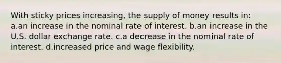 With sticky prices increasing, the supply of money results in: a.an increase in the nominal rate of interest. b.an increase in the U.S. dollar exchange rate. c.a decrease in the nominal rate of interest. d.increased price and wage flexibility.