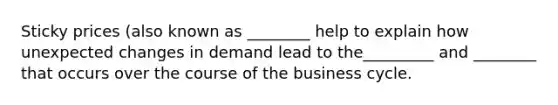 Sticky prices (also known as ________ help to explain how unexpected changes in demand lead to the_________ and ________ that occurs over the course of the business cycle.