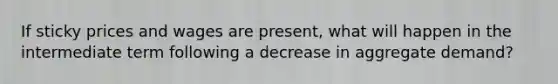 If sticky prices and wages are present, what will happen in the intermediate term following a decrease in aggregate demand?