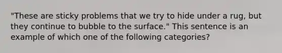 "These are sticky problems that we try to hide under a rug, but they continue to bubble to the surface." This sentence is an example of which one of the following categories?