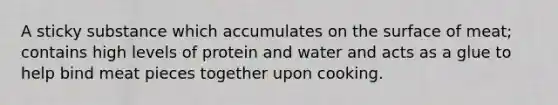 A sticky substance which accumulates on the surface of meat; contains high levels of protein and water and acts as a glue to help bind meat pieces together upon cooking.