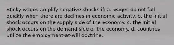 Sticky wages amplify negative shocks if: a. wages do not fall quickly when there are declines in economic activity. b. the initial shock occurs on the supply side of the economy. c. the initial shock occurs on the demand side of the economy. d. countries utilize the employment-at-will doctrine.