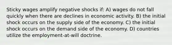 Sticky wages amplify negative shocks if: A) wages do not fall quickly when there are declines in economic activity. B) the initial shock occurs on the supply side of the economy. C) the initial shock occurs on the demand side of the economy. D) countries utilize the employment-at-will doctrine.