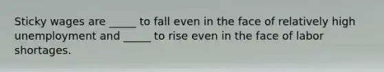 Sticky wages are _____ to fall even in the face of relatively high unemployment and _____ to rise even in the face of labor shortages.