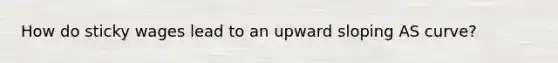 How do sticky wages lead to an upward sloping AS curve?