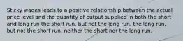 Sticky wages leads to a positive relationship between the actual price level and the quantity of output supplied in both the short and long run the short run, but not the long run. the long run, but not the short run. neither the short nor the long run.