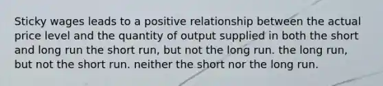 Sticky wages leads to a positive relationship between the actual price level and the quantity of output supplied in both the short and long run the short run, but not the long run. the long run, but not the short run. neither the short nor the long run.