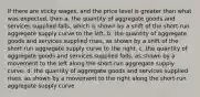 If there are sticky wages, and the price level is greater than what was expected, then a. the quantity of aggregate goods and services supplied falls, which is shown by a shift of the short-run aggregate supply curve to the left. b. the quantity of aggregate goods and services supplied rises, as shown by a shift of the short-run aggregate supply curve to the right. c. the quantity of aggregate goods and services supplied falls, as shown by a movement to the left along the short-run aggregate supply curve. d. the quantity of aggregate goods and services supplied rises, as shown by a movement to the right along the short-run aggregate supply curve