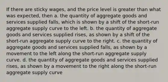 If there are sticky wages, and the price level is greater than what was expected, then a. the quantity of aggregate goods and services supplied falls, which is shown by a shift of the short-run aggregate supply curve to the left. b. the quantity of aggregate goods and services supplied rises, as shown by a shift of the short-run aggregate supply curve to the right. c. the quantity of aggregate goods and services supplied falls, as shown by a movement to the left along the short-run aggregate supply curve. d. the quantity of aggregate goods and services supplied rises, as shown by a movement to the right along the short-run aggregate supply curve