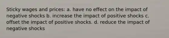 Sticky wages and prices: a. have no effect on the impact of negative shocks b. increase the impact of positive shocks c. offset the impact of positive shocks. d. reduce the impact of negative shocks