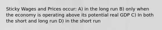 Sticky Wages and Prices occur: A) in the long run B) only when the economy is operating above its potential real GDP C) In both the short and long run D) in the short run