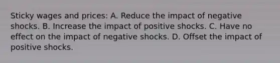 Sticky wages and prices: A. Reduce the impact of negative shocks. B. Increase the impact of positive shocks. C. Have no effect on the impact of negative shocks. D. Offset the impact of positive shocks.