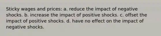 Sticky wages and prices: a. reduce the impact of negative shocks. b. increase the impact of positive shocks. c. offset the impact of positive shocks. d. have no effect on the impact of negative shocks.