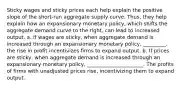 Sticky wages and sticky prices each help explain the positive slope of the short-run aggregate supply curve. Thus, they help explain how an expansionary monetary policy, which shifts the aggregate demand curve to the right, can lead to increased output. a. If wages are sticky, when aggregate demand is increased through an expansionary monetary policy, _________. the rise in profit incentivizes firms to expand output. b. If prices are sticky, when aggregate demand is increased through an expansionary monetary policy, ______________________. The profits of firms with unadjusted prices rise, incentivizing them to expand output.