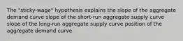 The "sticky-wage" hypothesis explains the slope of the aggregate demand curve slope of the short-run aggregate supply curve slope of the long-run aggregate supply curve position of the aggregate demand curve