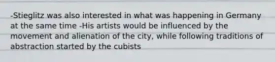 -Stieglitz was also interested in what was happening in Germany at the same time -His artists would be influenced by the movement and alienation of the city, while following traditions of abstraction started by the cubists