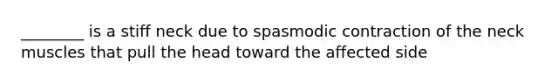 ________ is a stiff neck due to spasmodic contraction of the neck muscles that pull the head toward the affected side
