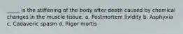 _____ is the stiffening of the body after death caused by chemical changes in the muscle tissue. a. Postmortem lividity b. Asphyxia c. Cadaveric spasm d. Rigor mortis