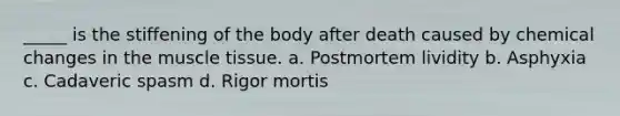 _____ is the stiffening of the body after death caused by chemical changes in the <a href='https://www.questionai.com/knowledge/kMDq0yZc0j-muscle-tissue' class='anchor-knowledge'>muscle tissue</a>. a. Postmortem lividity b. Asphyxia c. Cadaveric spasm d. Rigor mortis