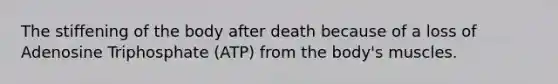 The stiffening of the body after death because of a loss of Adenosine Triphosphate (ATP) from the body's muscles.