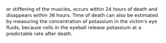 or stiffening of the muscles, occurs within 24 hours of death and disappears within 36 hours. Time of death can also be estimated by measuring the concentration of potassium in the victim's eye fluids, because cells in the eyeball release potassium at a predictable rate after death.