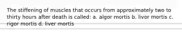 The stiffening of muscles that occurs from approximately two to thirty hours after death is called: a. algor mortis b. livor mortis c. rigor mortis d. liver mortis
