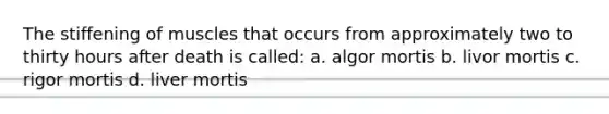 The stiffening of muscles that occurs from approximately two to thirty hours after death is called: a. algor mortis b. livor mortis c. rigor mortis d. liver mortis