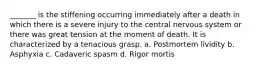 _______ is the stiffening occurring immediately after a death in which there is a severe injury to the central nervous system or there was great tension at the moment of death. It is characterized by a tenacious grasp. a. Postmortem lividity b. Asphyxia c. Cadaveric spasm d. Rigor mortis