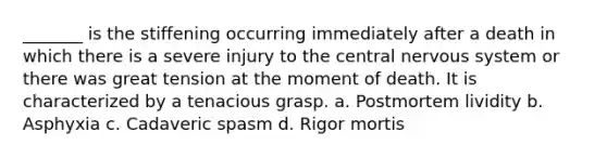 _______ is the stiffening occurring immediately after a death in which there is a severe injury to the central nervous system or there was great tension at the moment of death. It is characterized by a tenacious grasp. a. Postmortem lividity b. Asphyxia c. Cadaveric spasm d. Rigor mortis