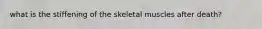 what is the stiffening of the skeletal muscles after death?
