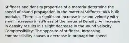 Stiffness and density properties of a material determine the speed of sound propagation in the material Stiffness: AKA bulk modulus; There is a significant increase in sound velocity with small increases in stiffness of the material Density: An increase in density results in a slight decrease in the sound velocity Compressibility: The opposite of stiffness, Increasing compressibility causes a decrease in propagation speed