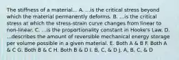 The stiffness of a material... A. ...is the critical stress beyond which the material permanently deforms. B. ...is the critical stress at which the stress-strain curve changes from linear to non-linear. C. ...is the proportionality constant in Hooke's Law. D. ...describes the amount of reversible mechanical energy storage per volume possible in a given material. E. Both A & B F. Both A & C G. Both B & C H. Both B & D I. B, C, & D J. A, B, C, & D